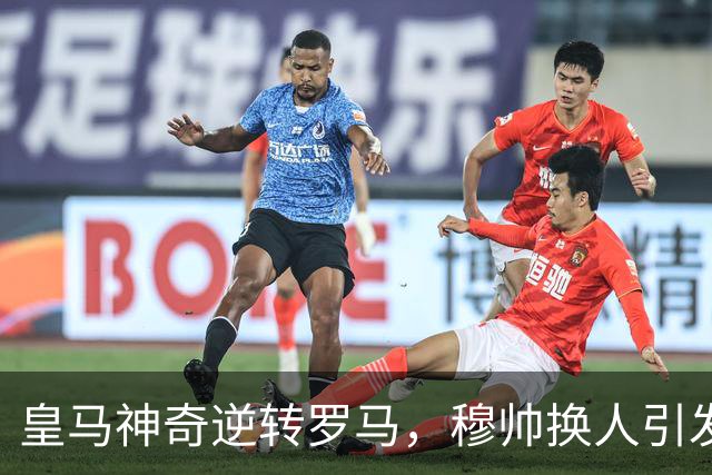 皇马神奇逆转罗马，穆帅换人引发维尼修斯自省与反思